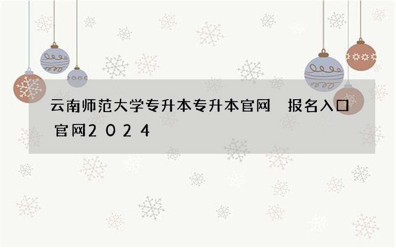 云南师范大学专升本专升本官网 报名入口官网2024